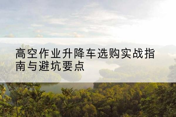 南通升降车怎么选-高空作业升降车选购实战指南与避坑要点