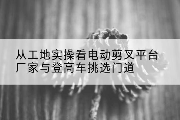 南通电动剪叉升降平台厂家-从工地实操看电动剪叉平台厂家与登高车挑选门道