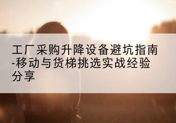 南通移动式升降机怎么选-工厂采购升降设备避坑指南-移动与货梯挑选实战经验分享