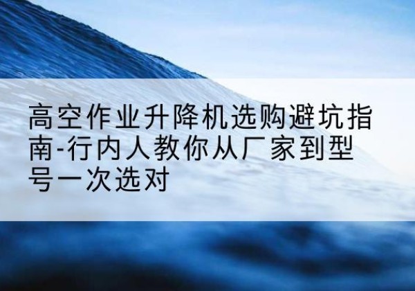 南通升降平台厂家-高空作业升降机选购避坑指南-行内人教你从厂家到型号一次选对