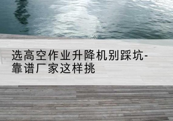 南通剪叉式升降机厂家-选高空作业升降机别踩坑-靠谱厂家这样挑
