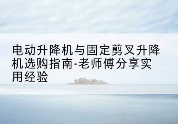 南通电动升降机怎么选-电动升降机与固定剪叉升降机选购指南-老师傅分享实用经验