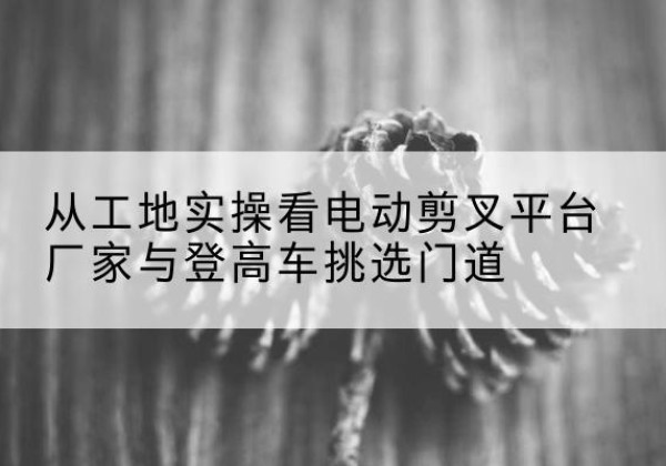 南通电动剪叉升降平台厂家-从工地实操看电动剪叉平台厂家与登高车挑选门道