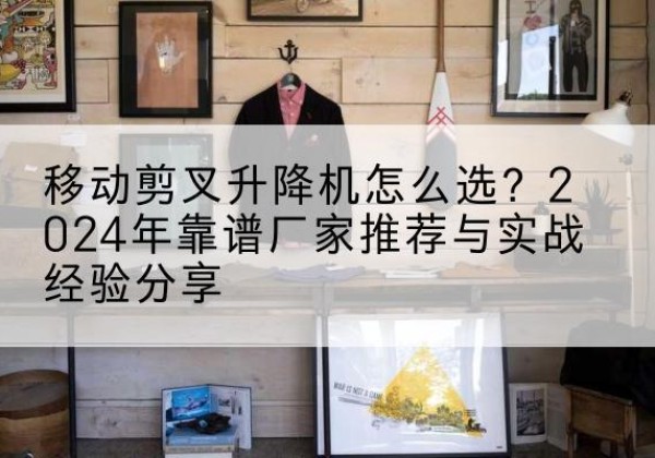 南通升降平台厂家推荐-移动剪叉升降机怎么选？2024年靠谱厂家推荐与实战经验分享